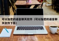 可以加密的语音聊天软件（可以加密的语音聊天软件下载）