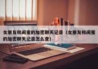女朋友和闺蜜的加密聊天记录（女朋友和闺蜜的加密聊天记录怎么查）