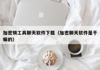 加密锁工具聊天软件下载（加密聊天软件是干嘛的）
