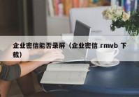 企业密信能否录屏（企业密信 rmvb 下载）