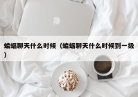 蝙蝠聊天什么时候（蝙蝠聊天什么时候到一级）