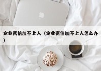 企业密信加不上人（企业密信加不上人怎么办）