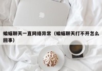 蝙蝠聊天一直网络异常（蝙蝠聊天打不开怎么回事）