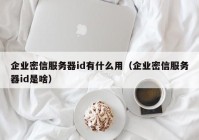 企业密信服务器id有什么用（企业密信服务器id是啥）