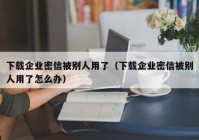 下载企业密信被别人用了（下载企业密信被别人用了怎么办）