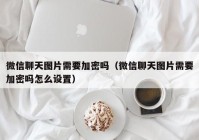 微信聊天图片需要加密吗（微信聊天图片需要加密吗怎么设置）