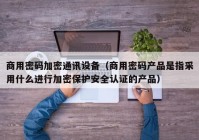 商用密码加密通讯设备（商用密码产品是指采用什么进行加密保护安全认证的产品）