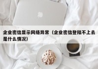企业密信显示网络异常（企业密信登陆不上去是什么情况）