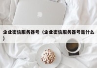 企业密信服务器号（企业密信服务器号是什么）
