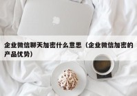 企业微信聊天加密什么意思（企业微信加密的产品优势）