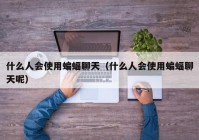 什么人会使用蝙蝠聊天（什么人会使用蝙蝠聊天呢）