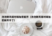 泡泡聊天端对端加密解开（泡泡聊天端对端加密解开不了）