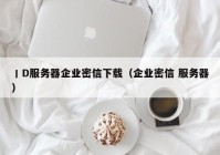 丨D服务器企业密信下载（企业密信 服务器）