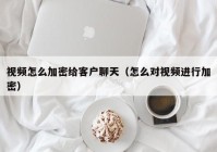 视频怎么加密给客户聊天（怎么对视频进行加密）