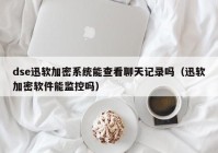 dse迅软加密系统能查看聊天记录吗（迅软加密软件能监控吗）