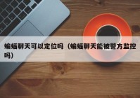 蝙蝠聊天可以定位吗（蝙蝠聊天能被警方监控吗）