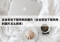 企业密信下载失败的图片（企业密信下载失败的图片怎么回事）