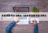 企业密信可以注销么（企业密信帐号能注销么）