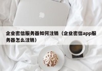 企业密信服务器如何注销（企业密信app服务器怎么注销）