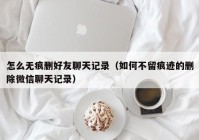 怎么无痕删好友聊天记录（如何不留痕迹的删除微信聊天记录）