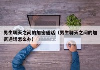男生聊天之间的加密通话（男生聊天之间的加密通话怎么办）