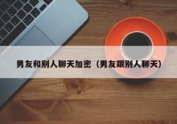 男友和别人聊天加密（男友跟别人聊天）