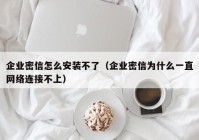 企业密信怎么安装不了（企业密信为什么一直网络连接不上）